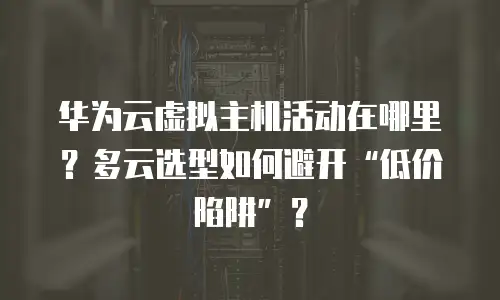 华为云虚拟主机活动在哪里？多云选型如何避开&ldquo;低价陷阱&rdquo;？
