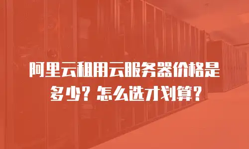 阿里云租用云服务器价格是多少？怎么选才划算？