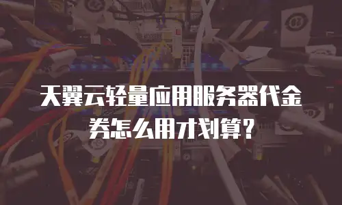 天翼云轻量应用服务器代金券怎么用才划算？