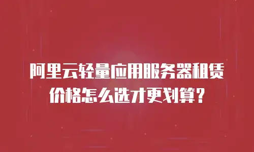 阿里云轻量应用服务器租赁价格怎么选才更划算？