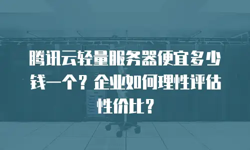 腾讯云轻量服务器便宜多少钱一个？企业如何理性评估性价比？