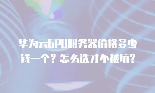 华为云GPU服务器价格多少钱一个？怎么选才不被坑？