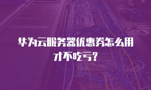 华为云服务器优惠券怎么用才不吃亏？