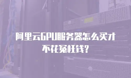 阿里云GPU服务器怎么买才不花冤枉钱？