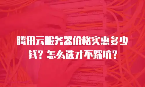 腾讯云服务器价格实惠多少钱？怎么选才不踩坑？