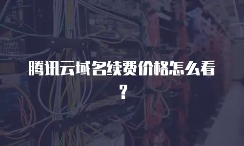 腾讯云域名续费价格怎么看？