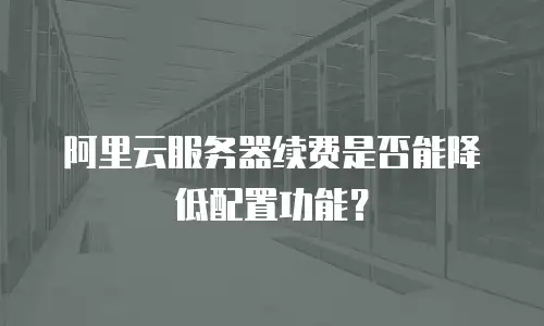 阿里云服务器续费是否能降低配置功能？