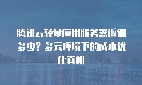 腾讯云轻量应用服务器返佣多少？多云环境下的成本优化真相