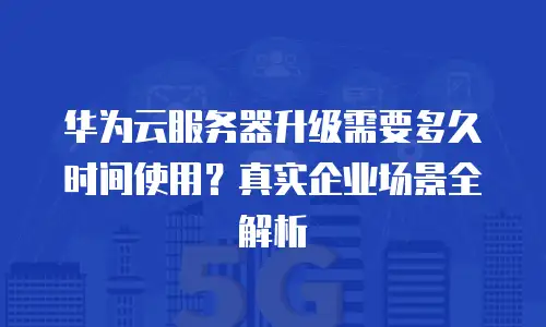 华为云服务器升级需要多久时间使用？真实企业场景全解析