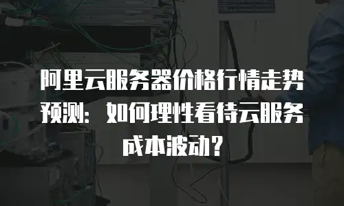 阿里云服务器价格行情走势预测：如何理性看待云服务成本波动？