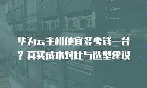 华为云主机便宜多少钱一台？真实成本对比与选型建议