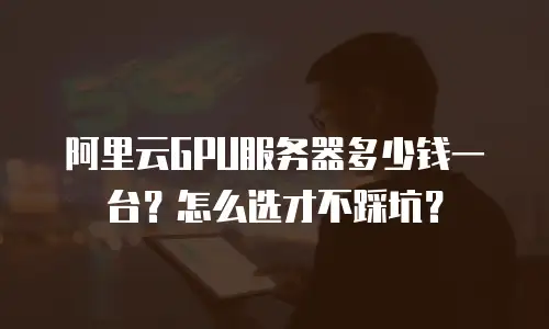 阿里云GPU服务器多少钱一台？怎么选才不踩坑？