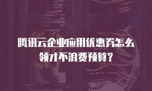 腾讯云企业应用优惠券怎么领才不浪费预算？