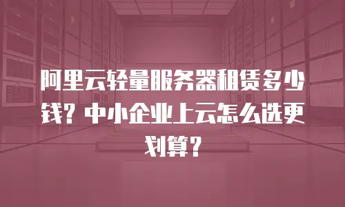 阿里云轻量服务器租赁多少钱？中小企业上云怎么选更划算？