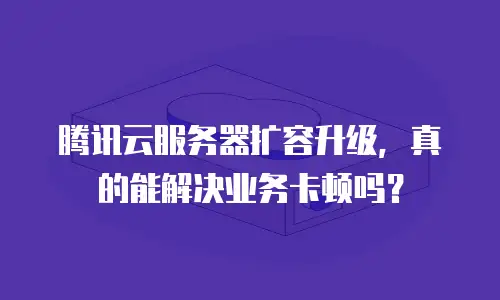 腾讯云服务器扩容升级，真的能解决业务卡顿吗？