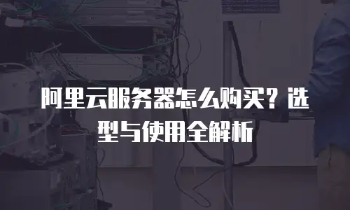 阿里云服务器怎么购买？选型与使用全解析
