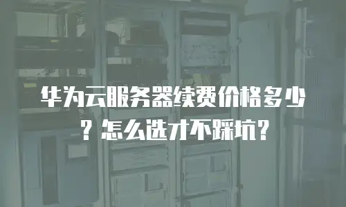 华为云服务器续费价格多少？怎么选才不踩坑？