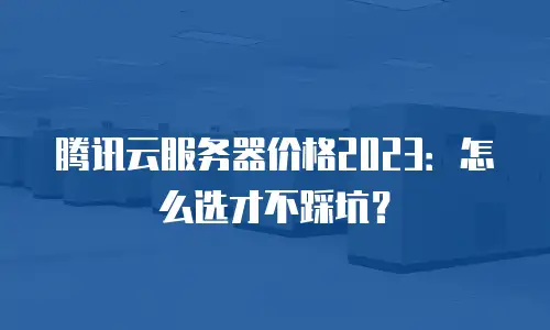 腾讯云服务器价格2023：怎么选才不踩坑？