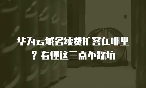 华为云域名续费扩容在哪里？看懂这三点不踩坑
