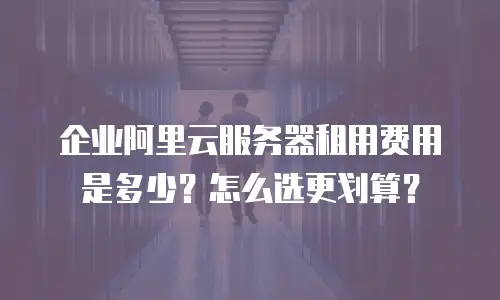 企业阿里云服务器租用费用是多少？怎么选更划算？