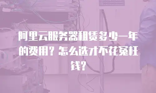 阿里云服务器租赁多少一年的费用？怎么选才不花冤枉钱？