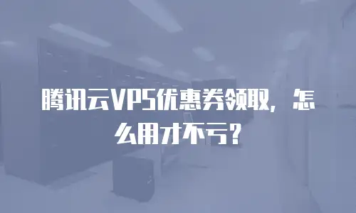 腾讯云VPS优惠券领取，怎么用才不亏？