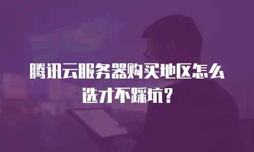 腾讯云服务器购买地区怎么选才不踩坑？