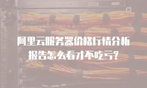 阿里云服务器价格行情分析报告怎么看才不吃亏？