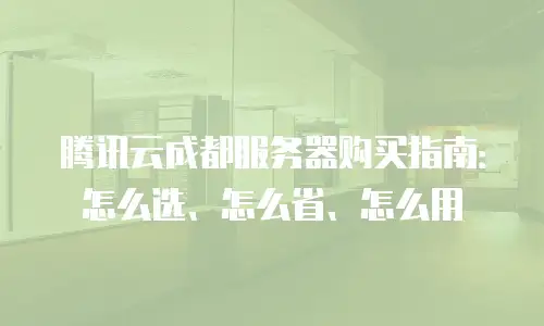 腾讯云成都服务器购买指南：怎么选、怎么省、怎么用