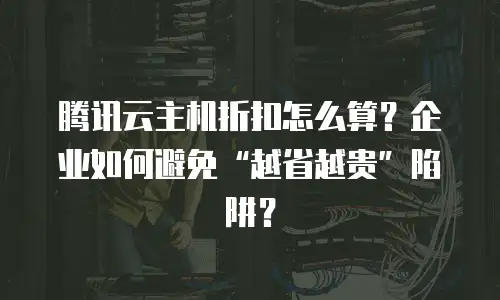 腾讯云主机折扣怎么算？企业如何避免“越省越贵”陷阱？