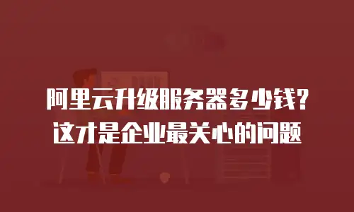 阿里云升级服务器多少钱？这才是企业最关心的问题