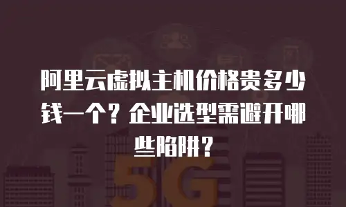 阿里云虚拟主机价格贵多少钱一个？企业选型需避开哪些陷阱？