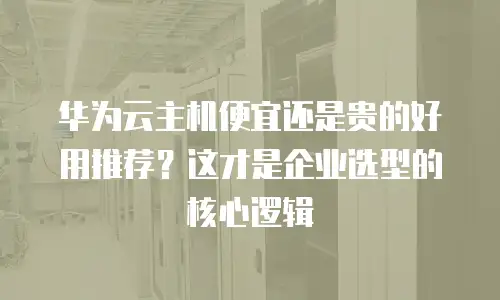 华为云主机便宜还是贵的好用推荐？这才是企业选型的核心逻辑