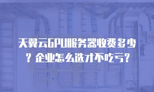 天翼云GPU服务器收费多少？企业怎么选才不吃亏？
