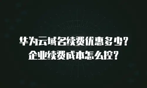 华为云域名续费优惠多少？企业续费成本怎么控？