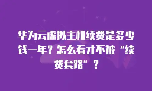 华为云虚拟主机续费是多少钱一年？怎么看才不被“续费套路”？