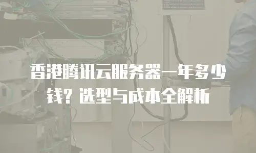 香港腾讯云服务器一年多少钱？选型与成本全解析