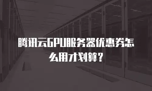 腾讯云GPU服务器优惠券怎么用才划算？