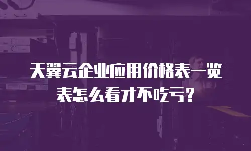 天翼云企业应用价格表一览表怎么看才不吃亏？