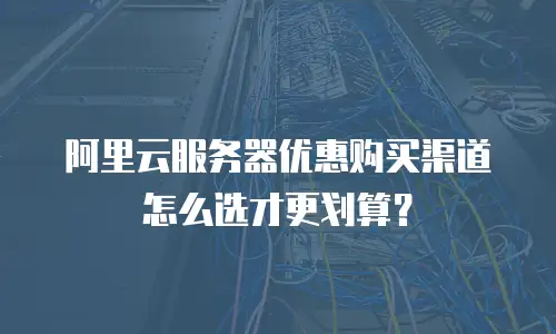 阿里云服务器优惠购买渠道怎么选才更划算？