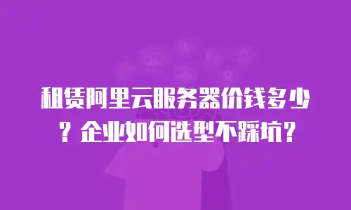 租赁阿里云服务器价钱多少？企业如何选型不踩坑？