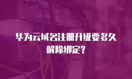 华为云域名注册升级要多久解除绑定？