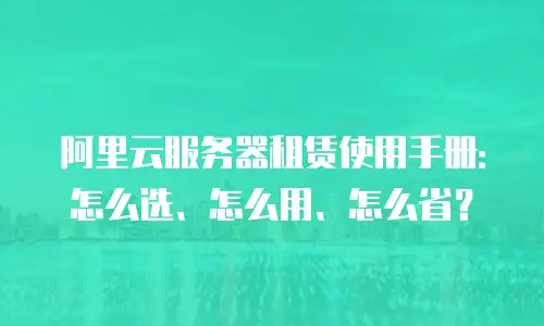阿里云服务器租赁使用手册：怎么选、怎么用、怎么省？