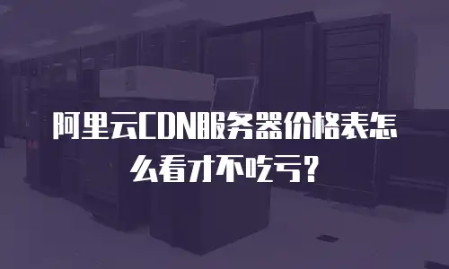 阿里云CDN服务器价格表怎么看才不吃亏？