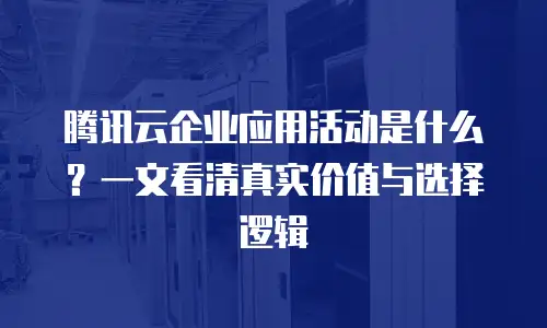腾讯云企业应用活动是什么？一文看清真实价值与选择逻辑