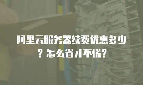 阿里云服务器续费优惠多少？怎么省才不慌？