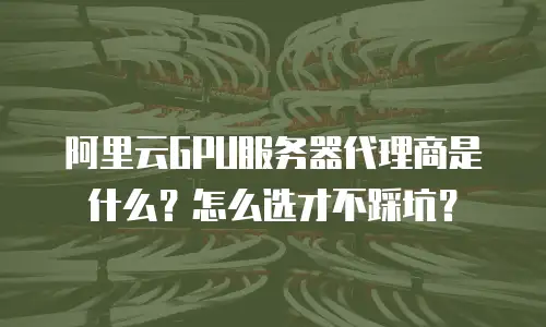 阿里云GPU服务器代理商是什么？怎么选才不踩坑？