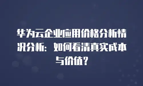 华为云企业应用价格分析情况分析：如何看清真实成本与价值？