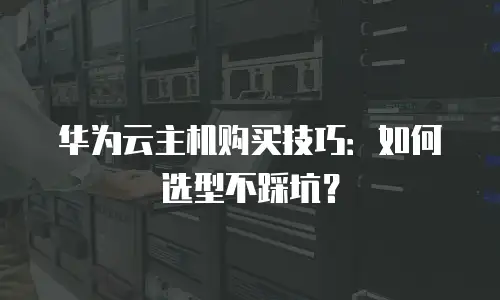 华为云主机购买技巧：如何选型不踩坑？