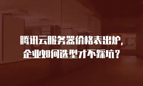 腾讯云服务器价格表出炉，企业如何选型才不踩坑？